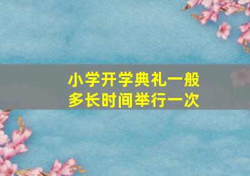 小学开学典礼一般多长时间举行一次