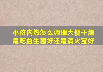 小孩内热怎么调理大便干燥是吃益生菌好还是清火宝好