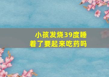 小孩发烧39度睡着了要起来吃药吗