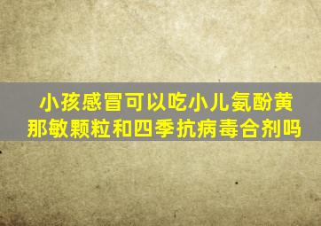 小孩感冒可以吃小儿氨酚黄那敏颗粒和四季抗病毒合剂吗