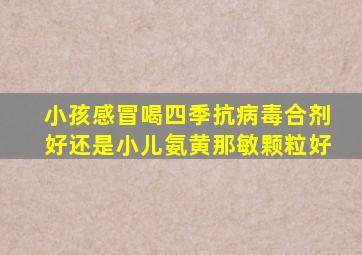 小孩感冒喝四季抗病毒合剂好还是小儿氨黄那敏颗粒好