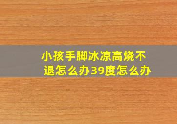 小孩手脚冰凉高烧不退怎么办39度怎么办