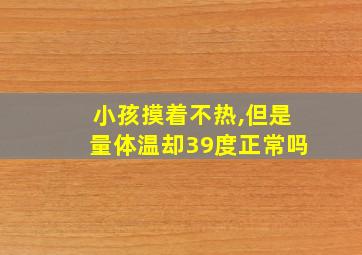 小孩摸着不热,但是量体温却39度正常吗