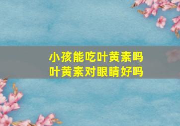 小孩能吃叶黄素吗叶黄素对眼睛好吗