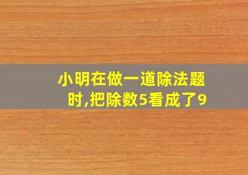 小明在做一道除法题时,把除数5看成了9