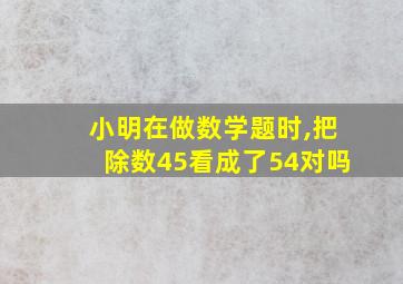 小明在做数学题时,把除数45看成了54对吗