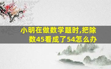 小明在做数学题时,把除数45看成了54怎么办