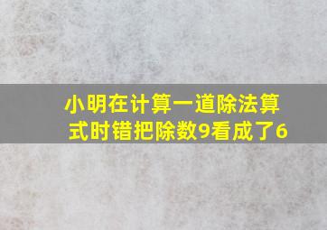 小明在计算一道除法算式时错把除数9看成了6