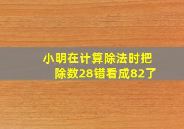 小明在计算除法时把除数28错看成82了