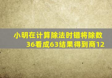 小明在计算除法时错将除数36看成63结果得到商12