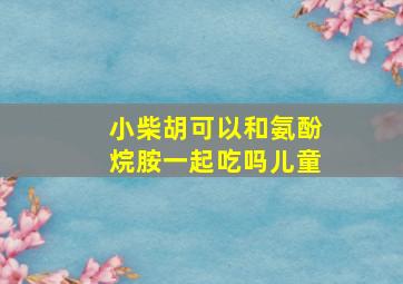 小柴胡可以和氨酚烷胺一起吃吗儿童