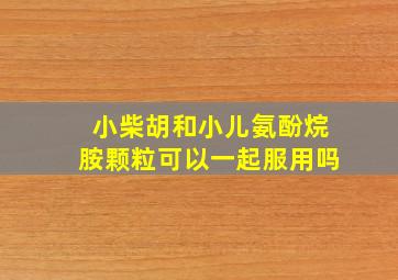 小柴胡和小儿氨酚烷胺颗粒可以一起服用吗