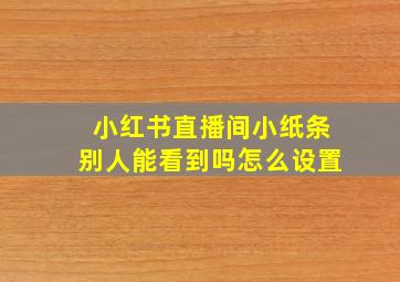 小红书直播间小纸条别人能看到吗怎么设置