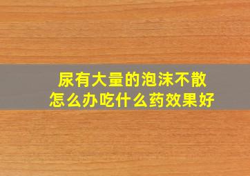 尿有大量的泡沫不散怎么办吃什么药效果好