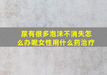 尿有很多泡沫不消失怎么办呢女性用什么药治疗