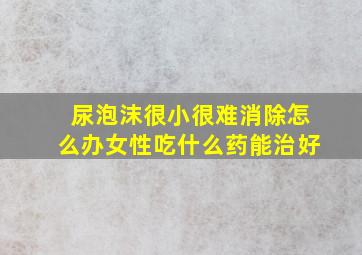 尿泡沫很小很难消除怎么办女性吃什么药能治好