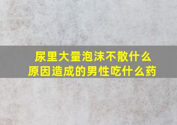 尿里大量泡沫不散什么原因造成的男性吃什么药