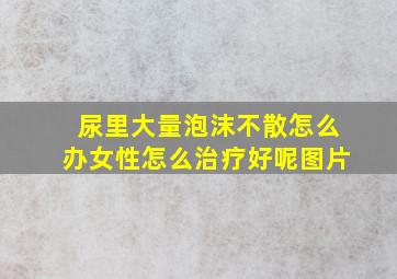 尿里大量泡沫不散怎么办女性怎么治疗好呢图片