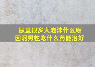 尿里很多大泡沫什么原因呢男性吃什么药能治好