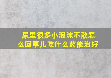 尿里很多小泡沫不散怎么回事儿吃什么药能治好