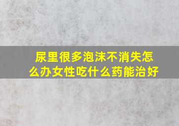 尿里很多泡沫不消失怎么办女性吃什么药能治好