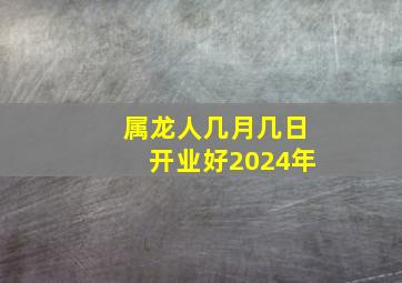 属龙人几月几日开业好2024年