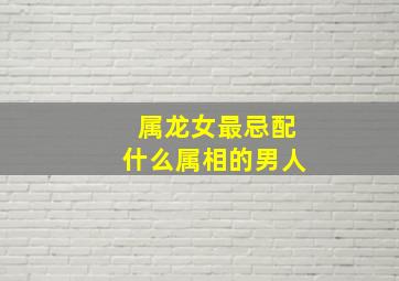 属龙女最忌配什么属相的男人