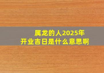 属龙的人2025年开业吉日是什么意思啊