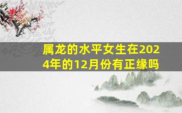 属龙的水平女生在2024年的12月份有正缘吗