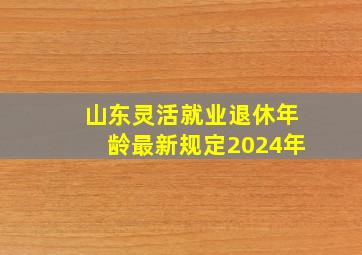 山东灵活就业退休年龄最新规定2024年