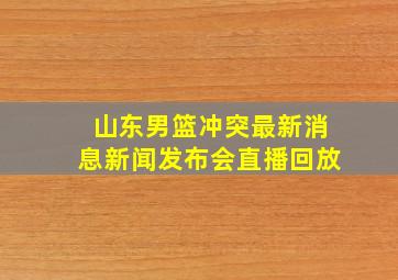 山东男篮冲突最新消息新闻发布会直播回放