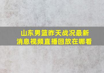 山东男篮昨天战况最新消息视频直播回放在哪看