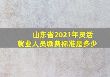 山东省2021年灵活就业人员缴费标准是多少