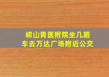 崂山青医附院坐几路车去万达广场附近公交