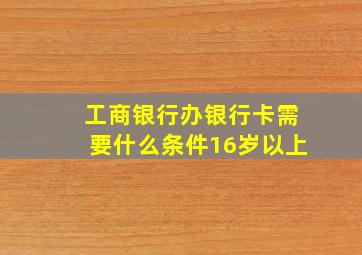 工商银行办银行卡需要什么条件16岁以上