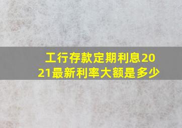 工行存款定期利息2021最新利率大额是多少