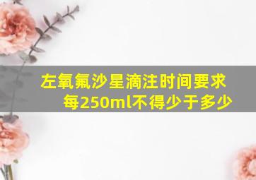 左氧氟沙星滴注时间要求每250ml不得少于多少