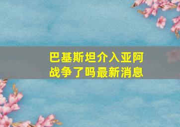 巴基斯坦介入亚阿战争了吗最新消息