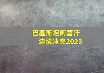 巴基斯坦阿富汗边境冲突2023