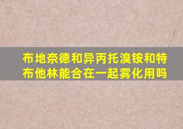 布地奈德和异丙托溴铵和特布他林能合在一起雾化用吗