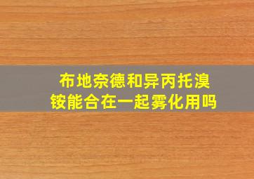 布地奈德和异丙托溴铵能合在一起雾化用吗