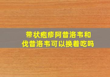 带状疱疹阿昔洛韦和伐昔洛韦可以换着吃吗