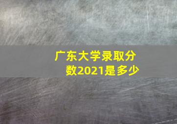 广东大学录取分数2021是多少