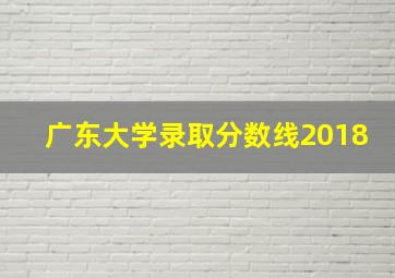 广东大学录取分数线2018