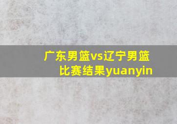 广东男篮vs辽宁男篮比赛结果yuanyin