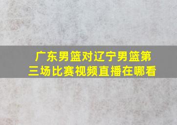 广东男篮对辽宁男篮第三场比赛视频直播在哪看