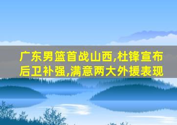 广东男篮首战山西,杜锋宣布后卫补强,满意两大外援表现