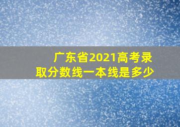 广东省2021高考录取分数线一本线是多少