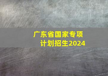 广东省国家专项计划招生2024