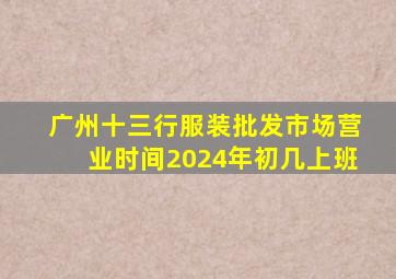 广州十三行服装批发市场营业时间2024年初几上班